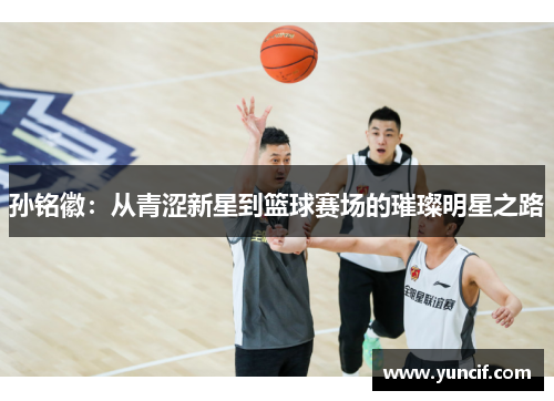孙铭徽：从青涩新星到篮球赛场的璀璨明星之路